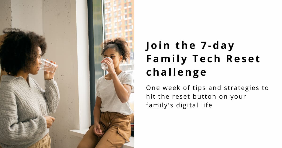 Photo on the left shows a black mother and daughter by a window. They are looking at each other and smiling as they drink from glasses of water held up to their mouths. The text next to the photo reads: Join the 7-day Family Tech Reset challenge; one week of tips and strategies to hit the reset button on your family's digital life